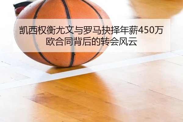 凯西权衡尤文与罗马抉择年薪450万欧合同背后的转会风云